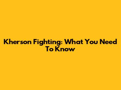 Kherson Fighting: What You Need To Know
