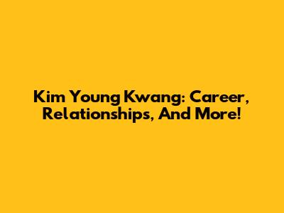 Kim Young Kwang: Career, Relationships, And More!