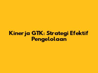 Kinerja GTK: Strategi Efektif Pengelolaan