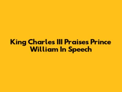 King Charles III Praises Prince William In Speech