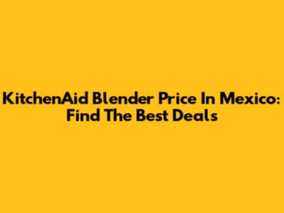 KitchenAid Blender Price In Mexico: Find The Best Deals