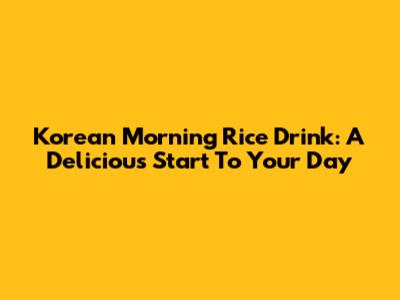 Korean Morning Rice Drink: A Delicious Start To Your Day