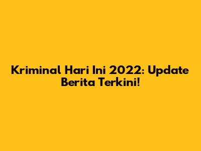 Kriminal Hari Ini 2022: Update Berita Terkini!