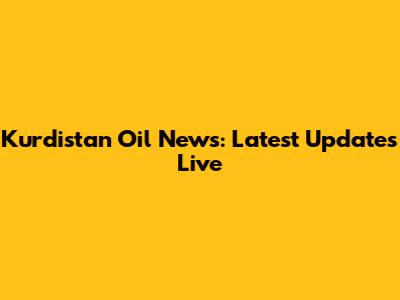 Kurdistan Oil News: Latest Updates Live
