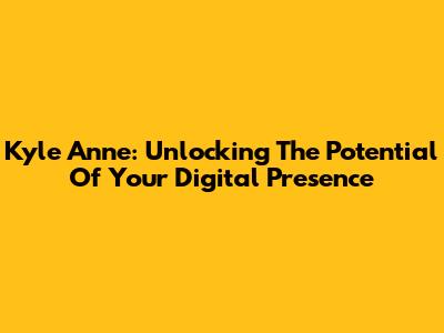 Kyle Anne: Unlocking The Potential Of Your Digital Presence