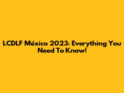LCDLF México 2023: Everything You Need To Know!