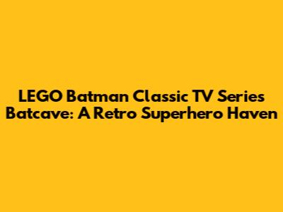LEGO Batman Classic TV Series Batcave: A Retro Superhero Haven