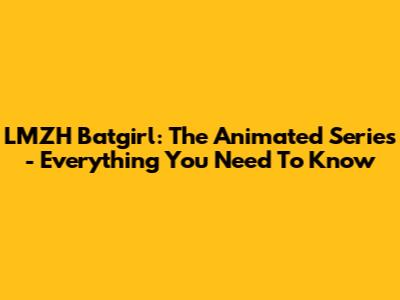 LMZH Batgirl: The Animated Series - Everything You Need To Know