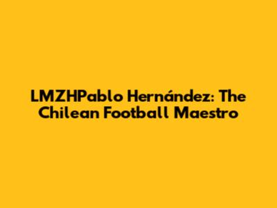 LMZHPablo Hernández: The Chilean Football Maestro