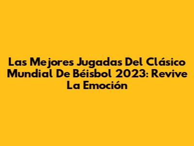 Las Mejores Jugadas Del Clásico Mundial De Béisbol 2023: Revive La Emoción