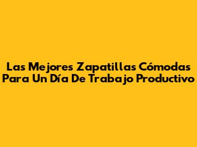 Las Mejores Zapatillas Cómodas Para Un Día De Trabajo Productivo