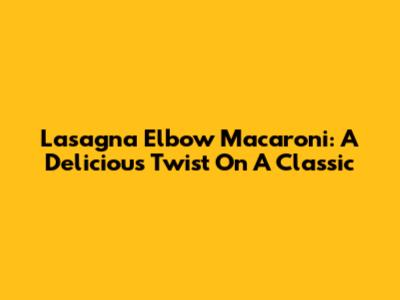 Lasagna Elbow Macaroni: A Delicious Twist On A Classic