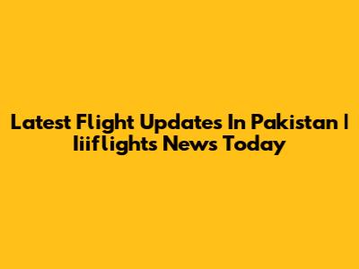 Latest Flight Updates In Pakistan | Iiiflights News Today