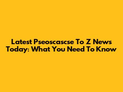 Latest Pseoscascse To Z News Today: What You Need To Know