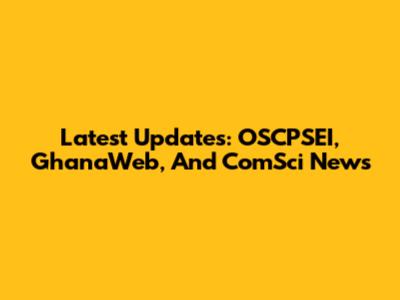 Latest Updates: OSCPSEI, GhanaWeb, And ComSci News