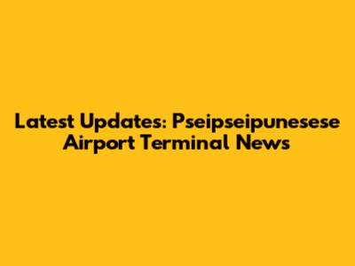 Latest Updates: Pseipseipunesese Airport Terminal News