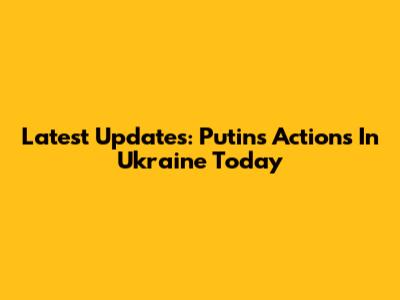 Latest Updates: Putin's Actions In Ukraine Today