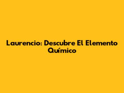 Laurencio: Descubre El Elemento Químico
