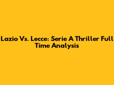 Lazio Vs. Lecce: Serie A Thriller Full Time Analysis