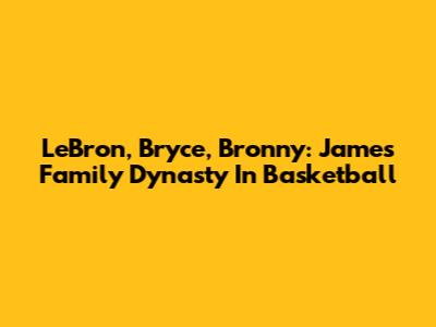 LeBron, Bryce, Bronny: James Family Dynasty In Basketball