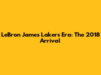LeBron James Lakers Era: The 2018 Arrival