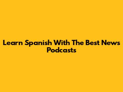 Learn Spanish With The Best News Podcasts