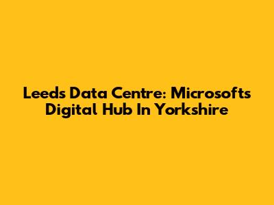 Leeds Data Centre: Microsoft's Digital Hub In Yorkshire