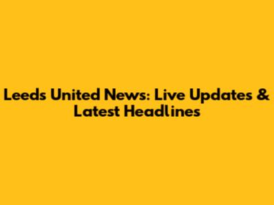 Leeds United News: Live Updates & Latest Headlines