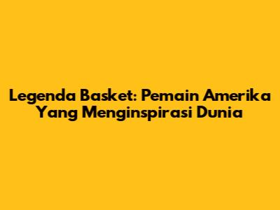 Legenda Basket: Pemain Amerika Yang Menginspirasi Dunia
