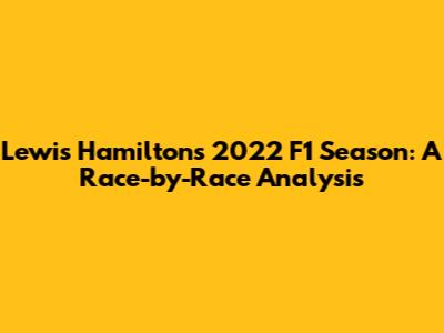 Lewis Hamilton's 2022 F1 Season: A Race-by-Race Analysis