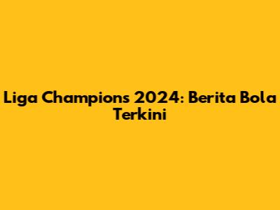 Liga Champions 2024: Berita Bola Terkini