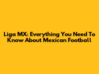 Liga MX: Everything You Need To Know About Mexican Football