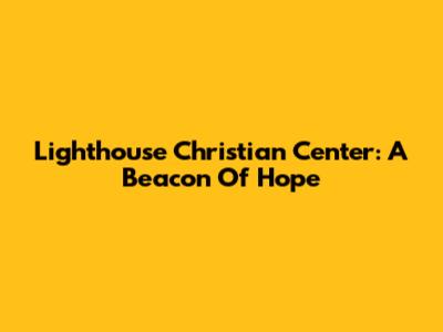 Lighthouse Christian Center: A Beacon Of Hope