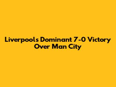 Liverpool's Dominant 7-0 Victory Over Man City