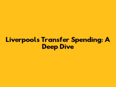 Liverpool's Transfer Spending: A Deep Dive