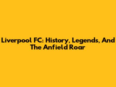 Liverpool FC: History, Legends, And The Anfield Roar