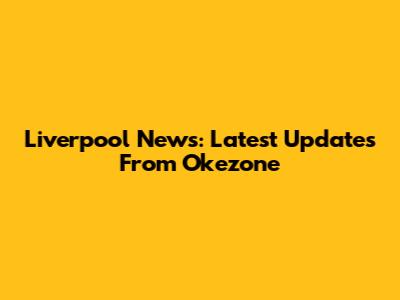 Liverpool News: Latest Updates From Okezone