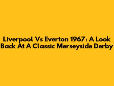 Liverpool Vs Everton 1967: A Look Back At A Classic Merseyside Derby
