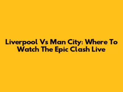 Liverpool Vs Man City: Where To Watch The Epic Clash Live
