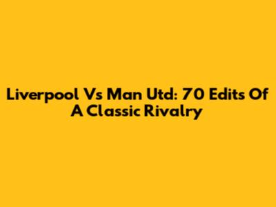 Liverpool Vs Man Utd: 70 Edits Of A Classic Rivalry