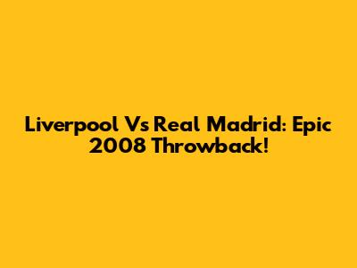 Liverpool Vs Real Madrid: Epic 2008 Throwback!