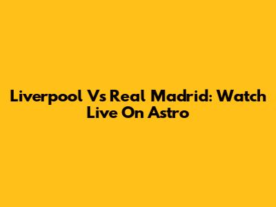 Liverpool Vs Real Madrid: Watch Live On Astro