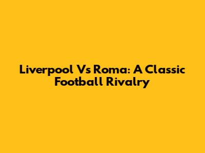 Liverpool Vs Roma: A Classic Football Rivalry