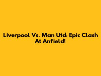 Liverpool Vs. Man Utd: Epic Clash At Anfield!