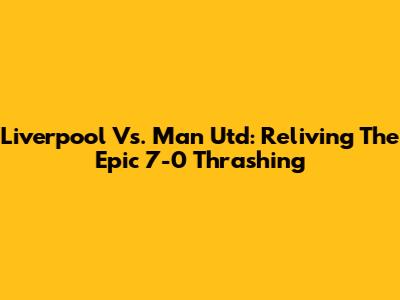 Liverpool Vs. Man Utd: Reliving The Epic 7-0 Thrashing