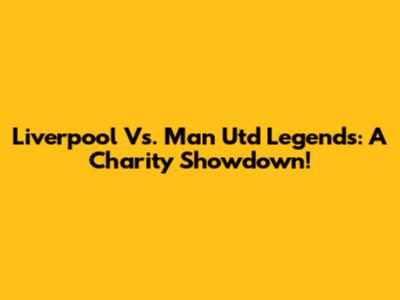 Liverpool Vs. Man Utd Legends: A Charity Showdown!