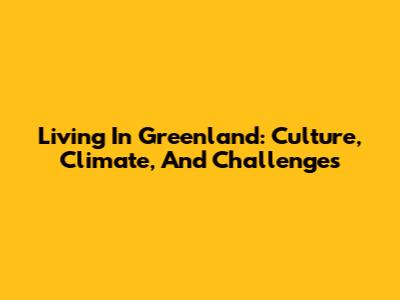 Living In Greenland: Culture, Climate, And Challenges