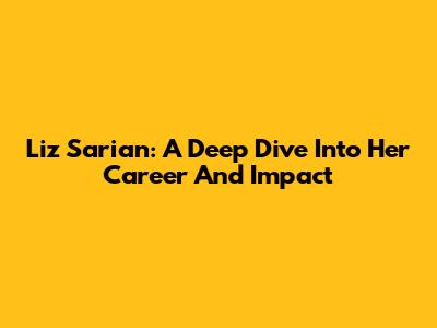 Liz Sarian: A Deep Dive Into Her Career And Impact
