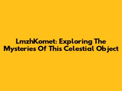 LmzhKomet: Exploring The Mysteries Of This Celestial Object