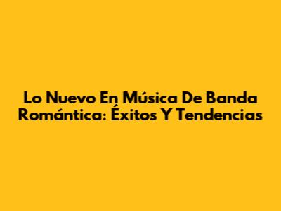 Lo Nuevo En Música De Banda Romántica: Éxitos Y Tendencias